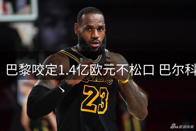 巴黎咬定1.4亿欧元不松口 巴尔科拉转会谈判陷入拉锯战